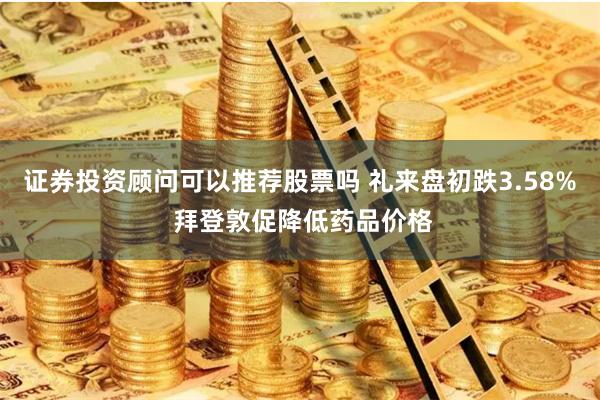 证券投资顾问可以推荐股票吗 礼来盘初跌3.58% 拜登敦促降低药品价格