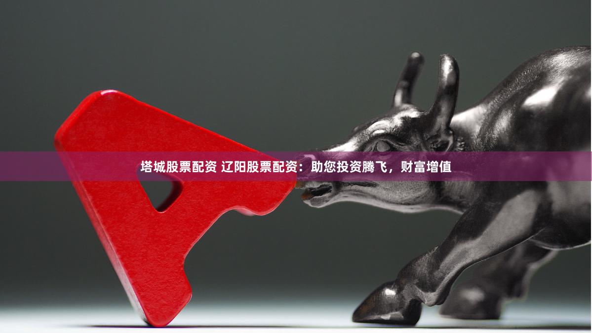 塔城股票配资 辽阳股票配资：助您投资腾飞，财富增值