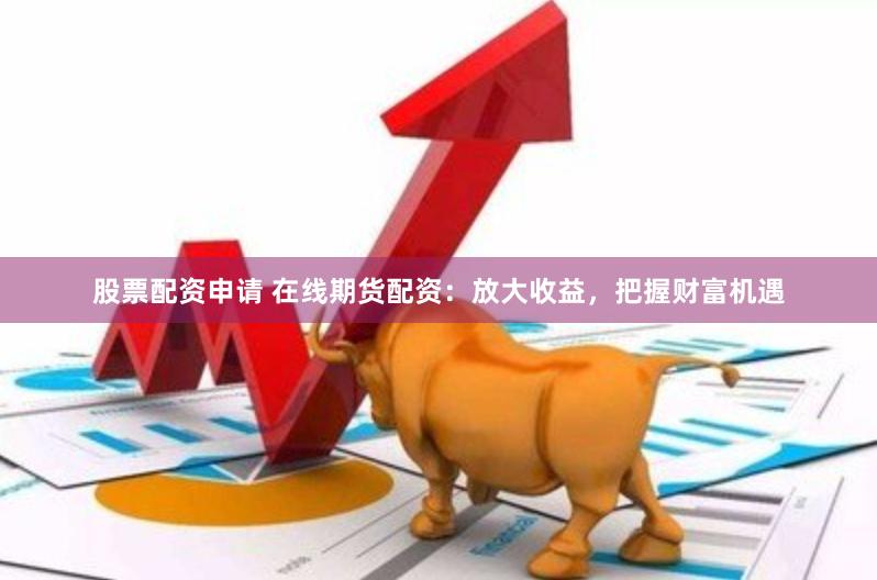 股票配资申请 在线期货配资：放大收益，把握财富机遇