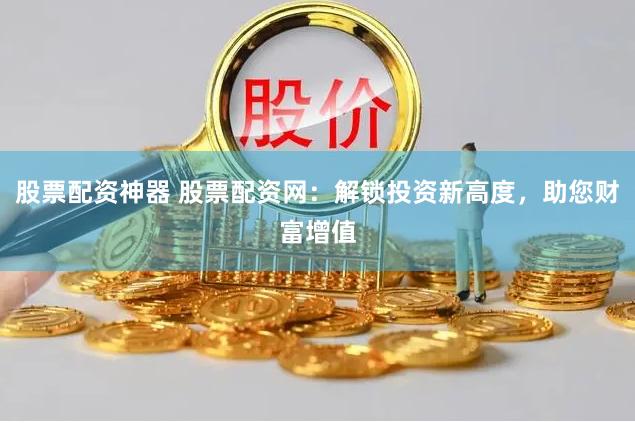 股票配资神器 股票配资网：解锁投资新高度，助您财富增值