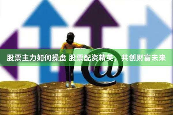 股票主力如何操盘 股票配资精英，共创财富未来