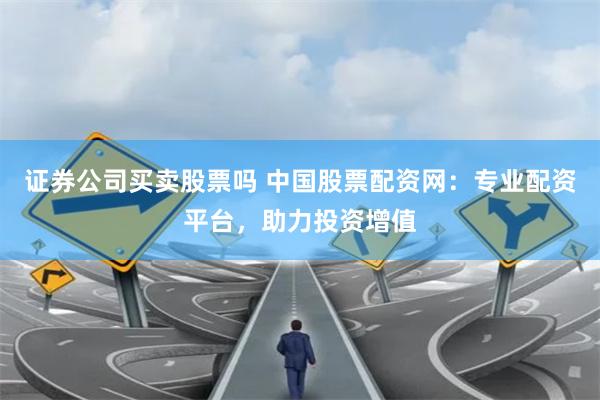 证券公司买卖股票吗 中国股票配资网：专业配资平台，助力投资增值