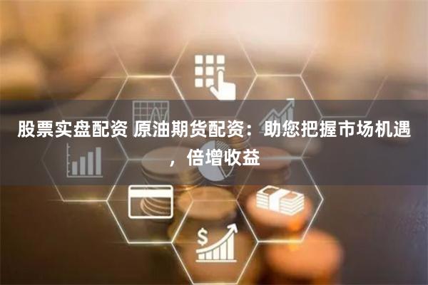 股票实盘配资 原油期货配资：助您把握市场机遇，倍增收益