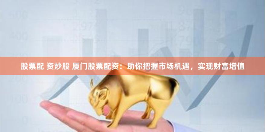 股票配 资炒股 厦门股票配资：助你把握市场机遇，实现财富增值