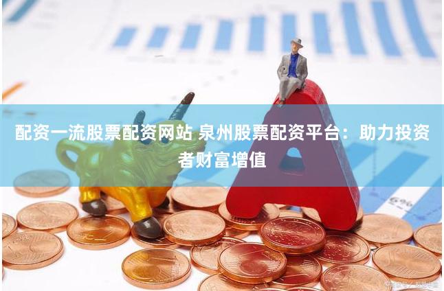 配资一流股票配资网站 泉州股票配资平台：助力投资者财富增值
