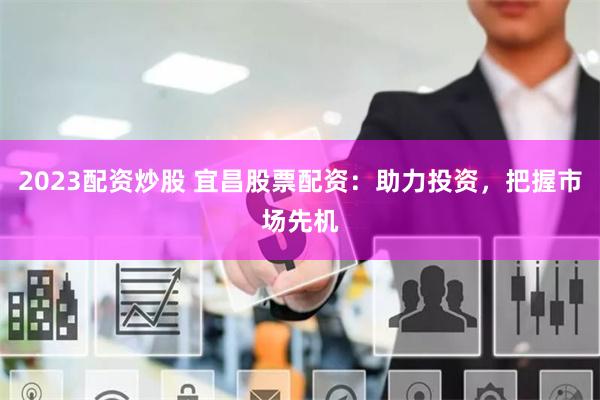 2023配资炒股 宜昌股票配资：助力投资，把握市场先机