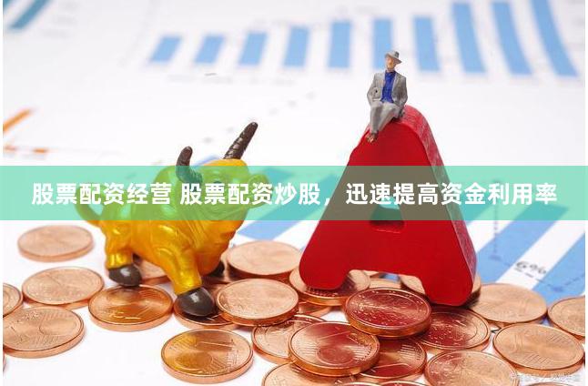 股票配资经营 股票配资炒股，迅速提高资金利用率
