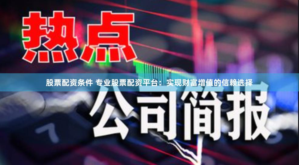 股票配资条件 专业股票配资平台：实现财富增值的信赖选择