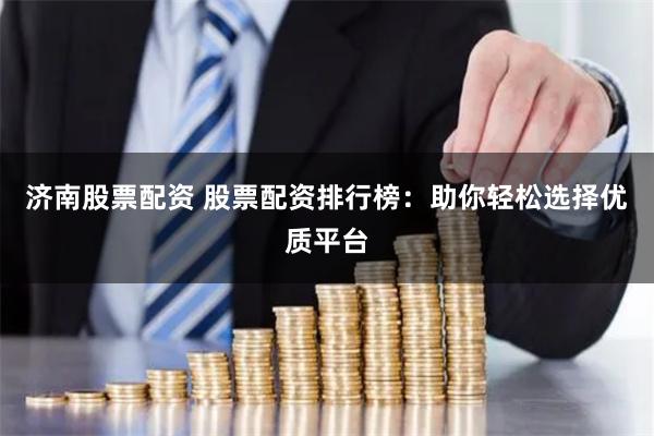 济南股票配资 股票配资排行榜：助你轻松选择优质平台