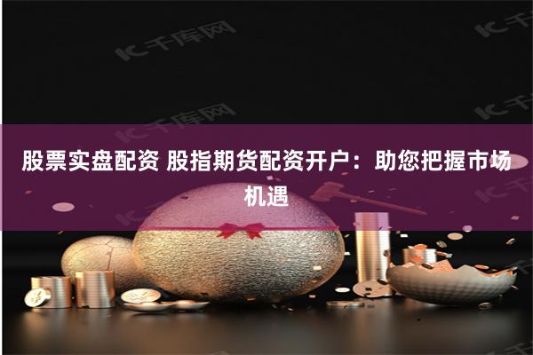 股票实盘配资 股指期货配资开户：助您把握市场机遇