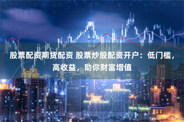股票配资期货配资 股票炒股配资开户：低门槛，高收益，助你财富增值