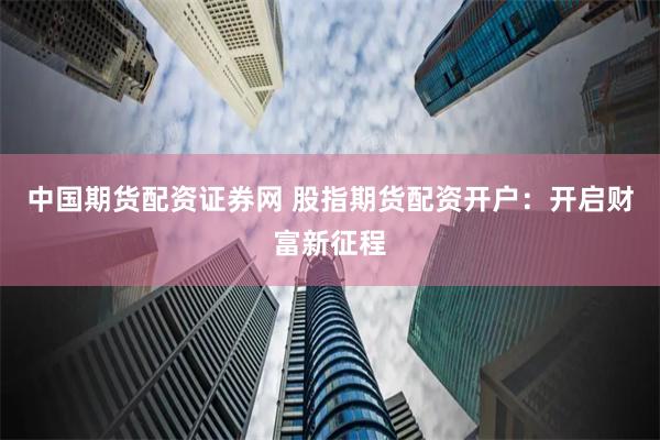 中国期货配资证券网 股指期货配资开户：开启财富新征程