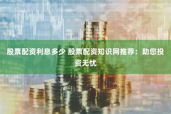 股票配资利息多少 股票配资知识网推荐：助您投资无忧