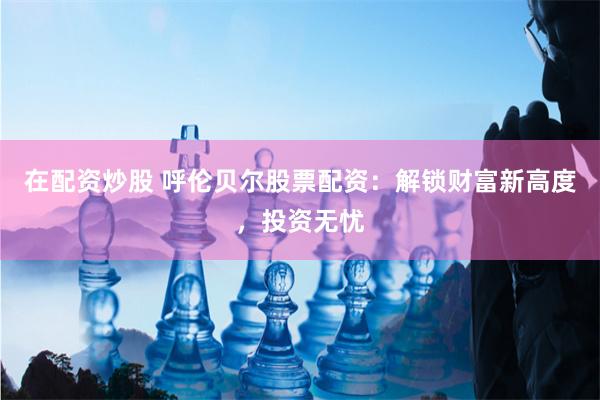 在配资炒股 呼伦贝尔股票配资：解锁财富新高度，投资无忧
