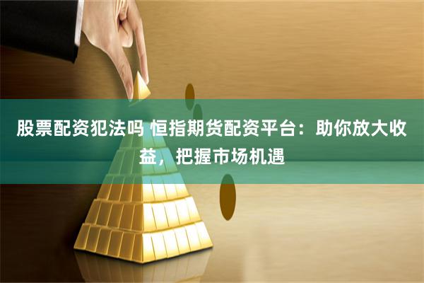 股票配资犯法吗 恒指期货配资平台：助你放大收益，把握市场机遇