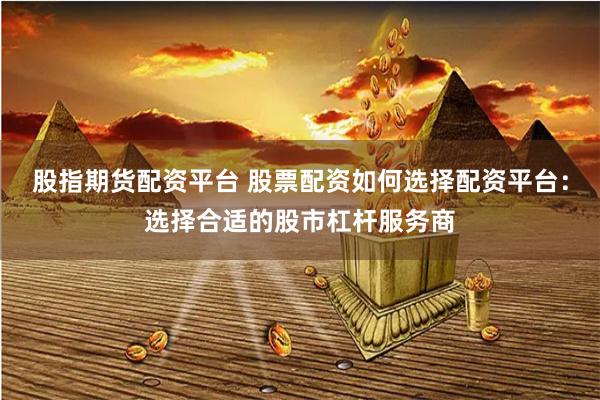 股指期货配资平台 股票配资如何选择配资平台：选择合适的股市杠杆服务商