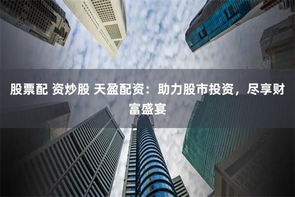 股票配 资炒股 天盈配资：助力股市投资，尽享财富盛宴