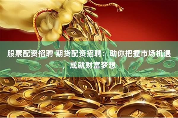 股票配资招聘 期货配资招聘：助你把握市场机遇，成就财富梦想