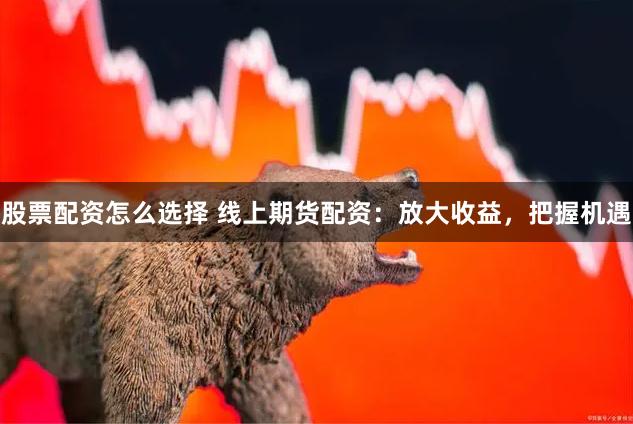 股票配资怎么选择 线上期货配资：放大收益，把握机遇