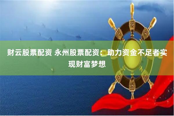 财云股票配资 永州股票配资：助力资金不足者实现财富梦想