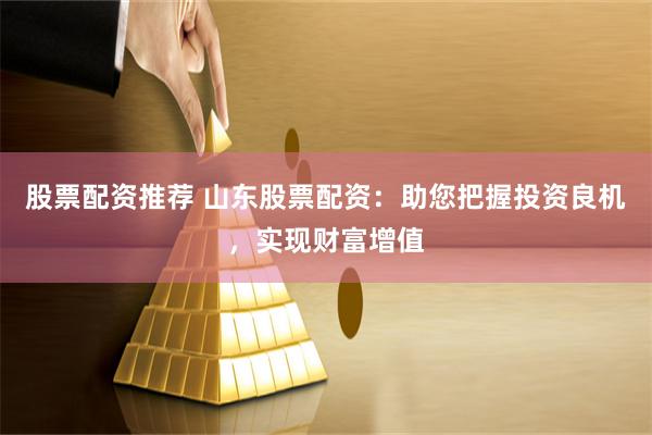 股票配资推荐 山东股票配资：助您把握投资良机，实现财富增值
