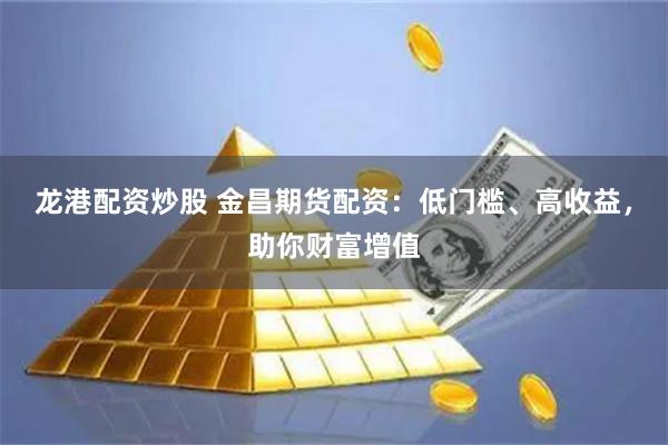 龙港配资炒股 金昌期货配资：低门槛、高收益，助你财富增值