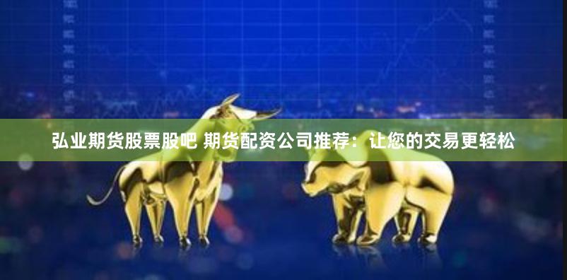 弘业期货股票股吧 期货配资公司推荐：让您的交易更轻松