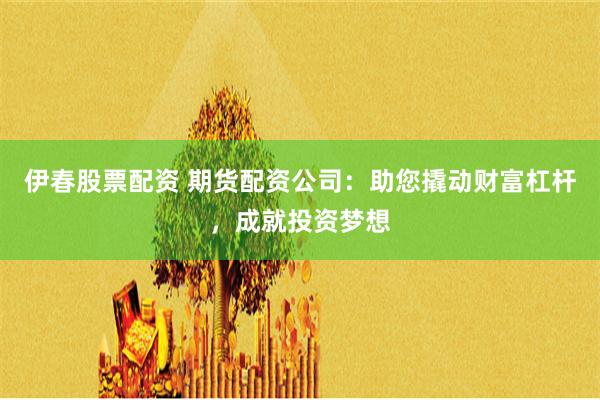 伊春股票配资 期货配资公司：助您撬动财富杠杆，成就投资梦想